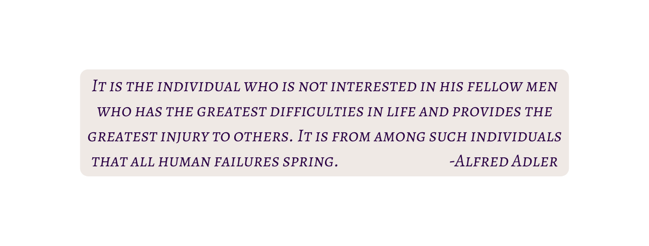 It is the individual who is not interested in his fellow men who has the greatest difficulties in life and provides the greatest injury to others It is from among such individuals that all human failures spring Alfred Adler